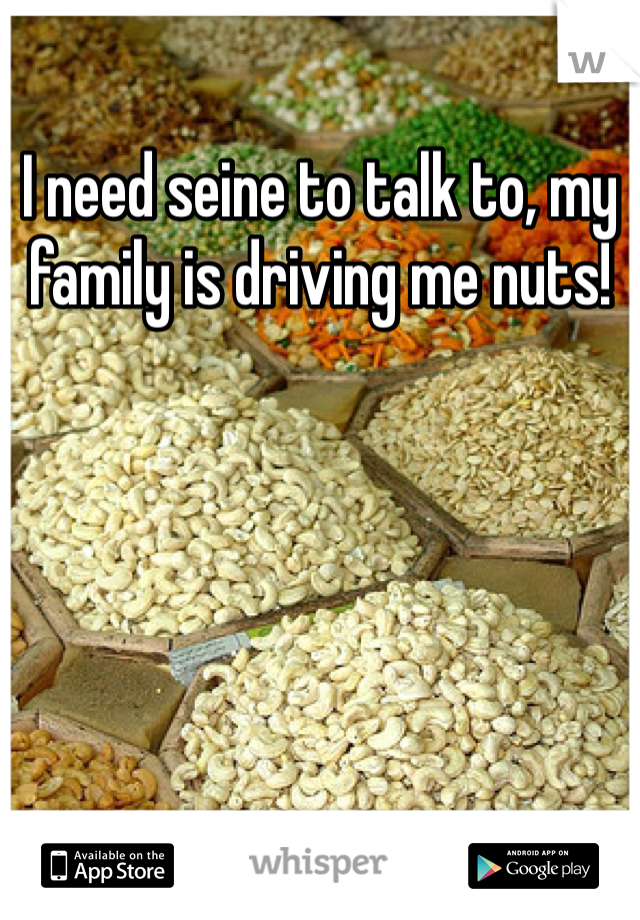 I need seine to talk to, my family is driving me nuts!