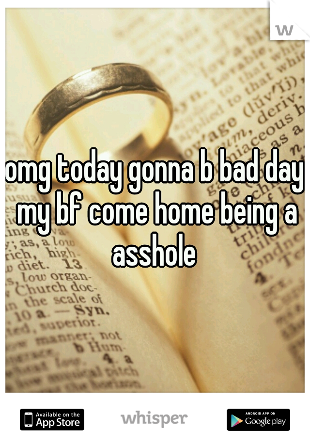 omg today gonna b bad day my bf come home being a asshole 