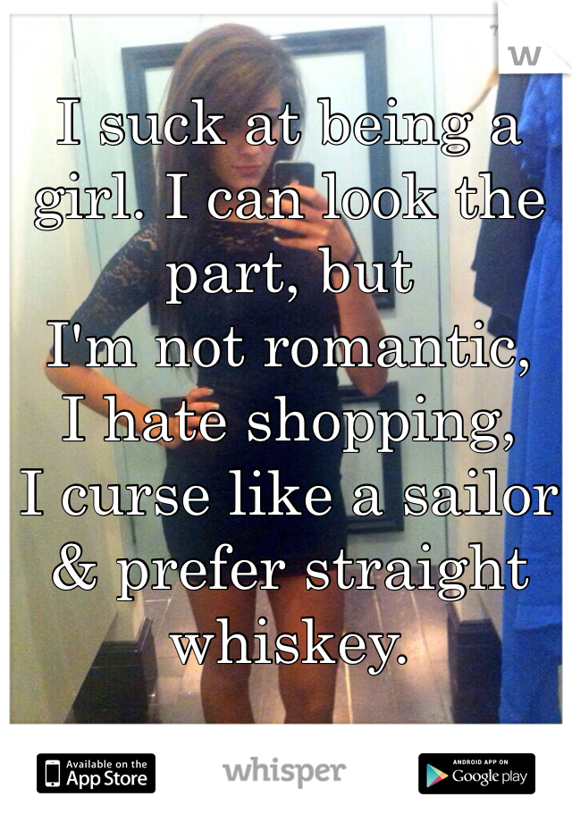 I suck at being a girl. I can look the part, but 
I'm not romantic, 
I hate shopping, 
I curse like a sailor & prefer straight whiskey. 