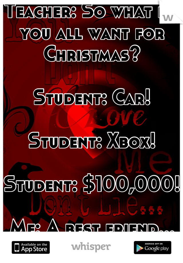 Teacher: So what do you all want for Christmas?

Student: Car!

Student: Xbox!

Student: $100,000!

Me: A best friend...