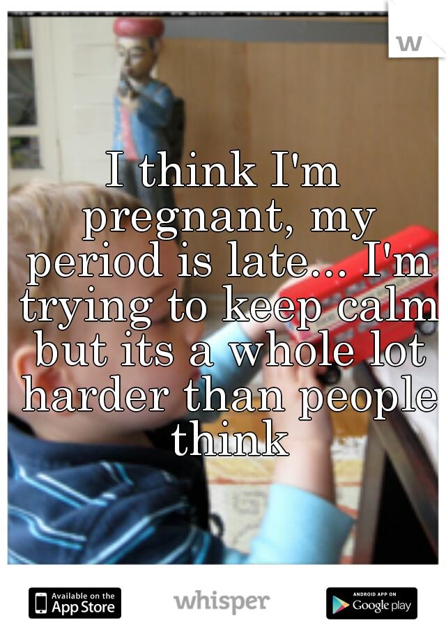 I think I'm pregnant, my period is late... I'm trying to keep calm but its a whole lot harder than people think