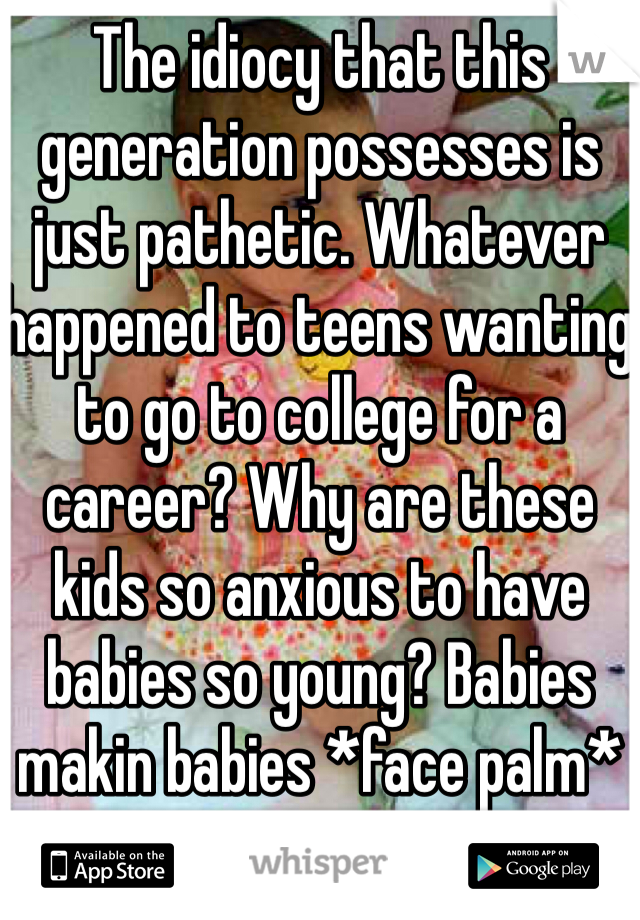 The idiocy that this generation possesses is just pathetic. Whatever happened to teens wanting to go to college for a career? Why are these kids so anxious to have babies so young? Babies makin babies *face palm*