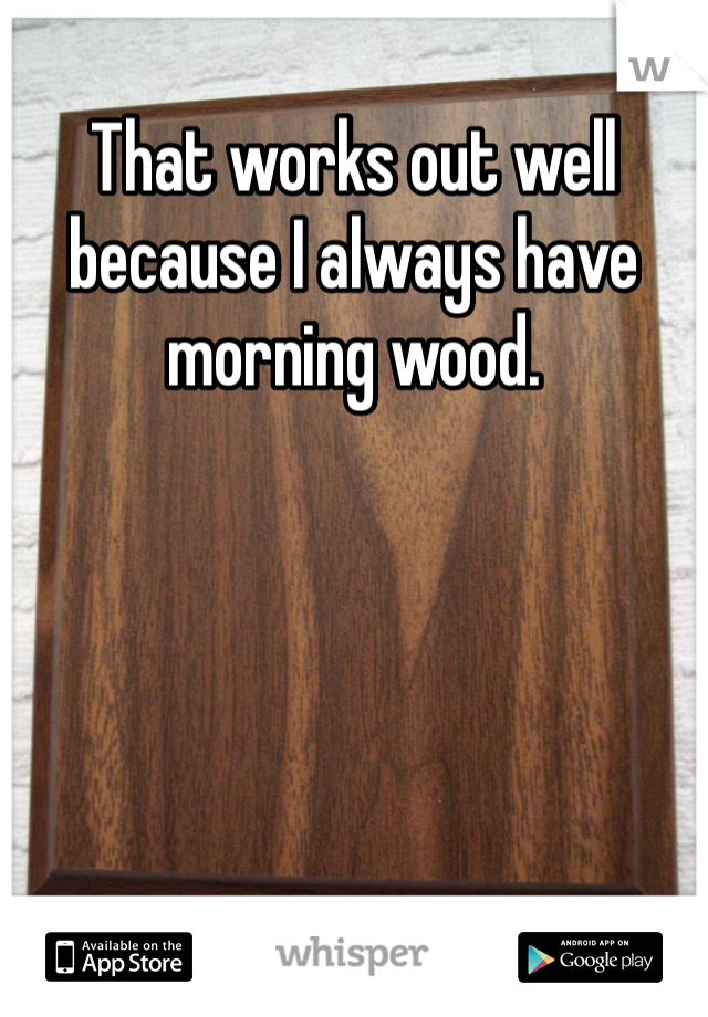 That works out well because I always have morning wood.