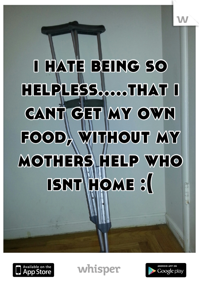 i hate being so helpless.....that i cant get my own food, without my mothers help who isnt home :(
