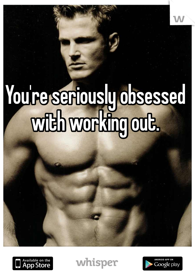 You're seriously obsessed with working out. 