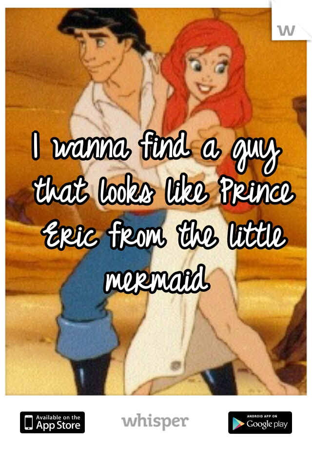 I wanna find a guy that looks like Prince Eric from the little mermaid 