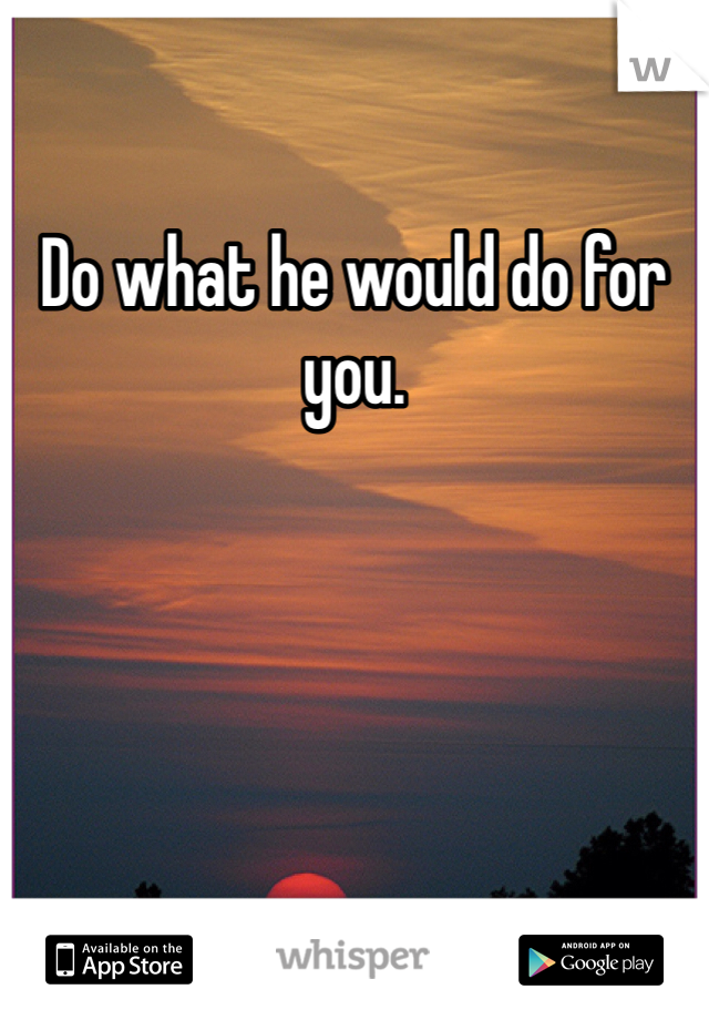 Do what he would do for you.