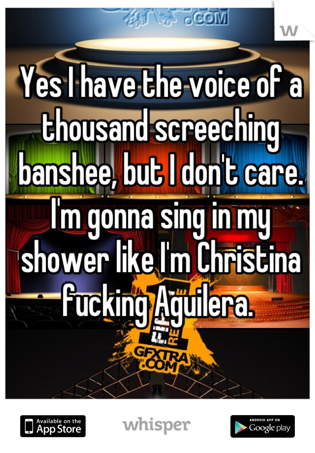 Yes I have the voice of a thousand screeching banshee, but I don't care. I'm gonna sing in my shower like I'm Christina fucking Aguilera. 
