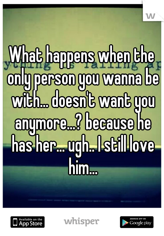 What happens when the only person you wanna be with... doesn't want you anymore...? because he has her... ugh.. I still love him...
