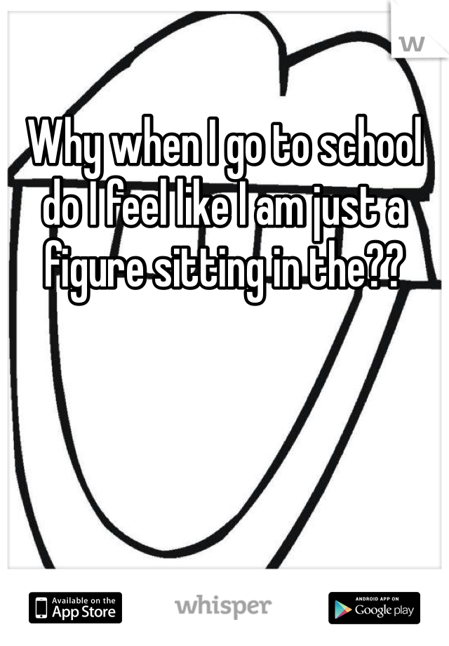 Why when I go to school do I feel like I am just a figure sitting in the??