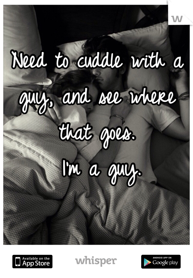 Need to cuddle with a guy, and see where that goes.
 I'm a guy. 