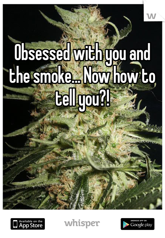 Obsessed with you and the smoke... Now how to tell you?!