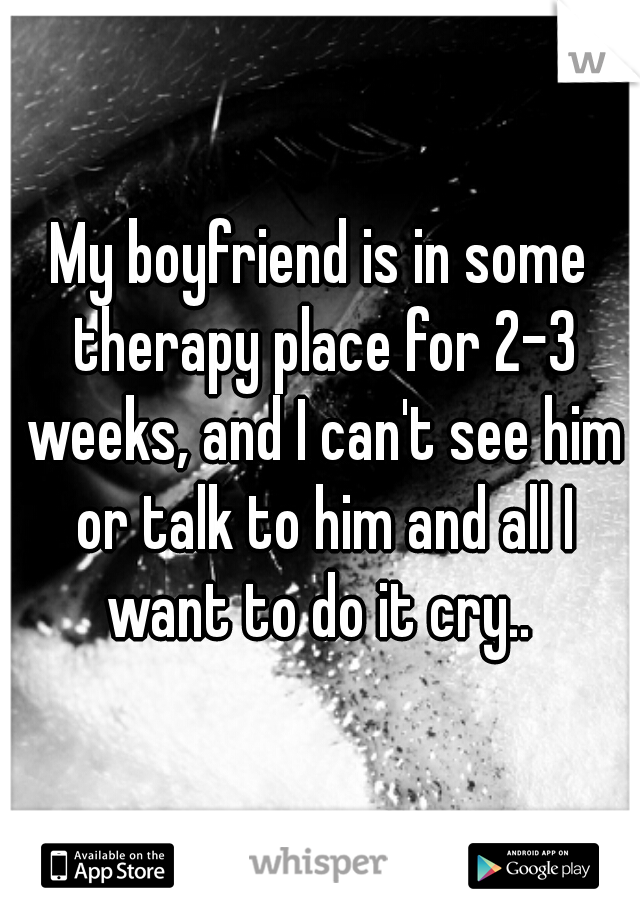 My boyfriend is in some therapy place for 2-3 weeks, and I can't see him or talk to him and all I want to do it cry.. 