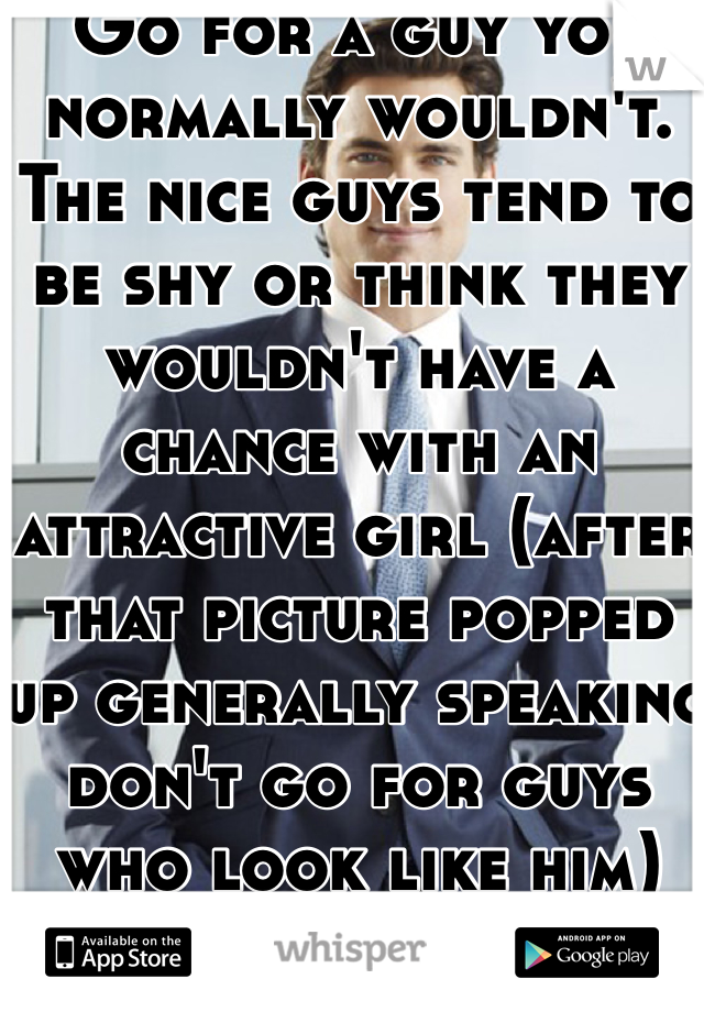 Go for a guy you normally wouldn't. The nice guys tend to be shy or think they wouldn't have a chance with an attractive girl (after that picture popped up generally speaking don't go for guys who look like him)