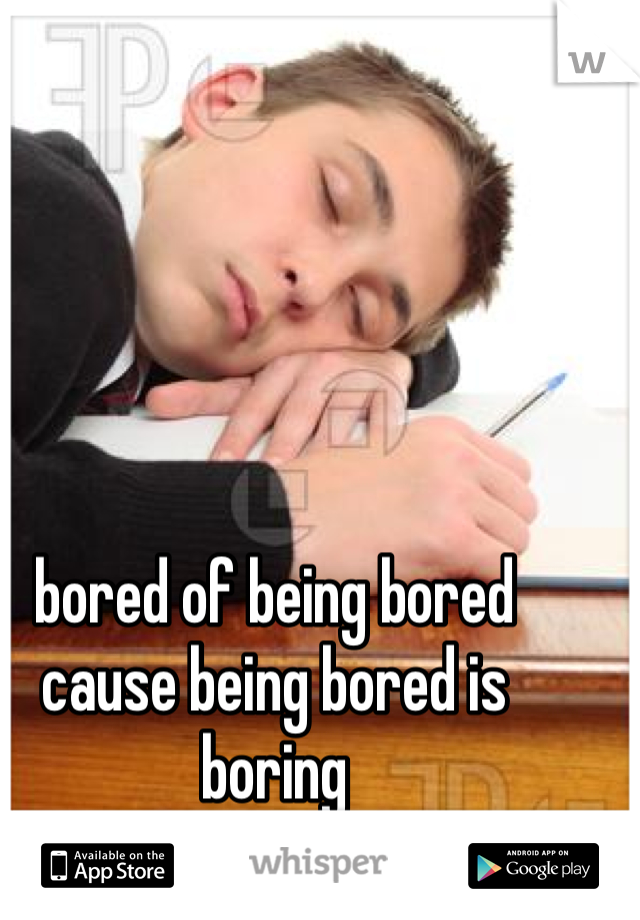 bored of being bored cause being bored is boring