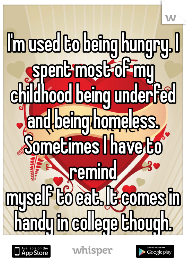 I'm used to being hungry. I spent most of my childhood being underfed and being homeless. Sometimes I have to remind 
myself to eat. It comes in handy in college though. 