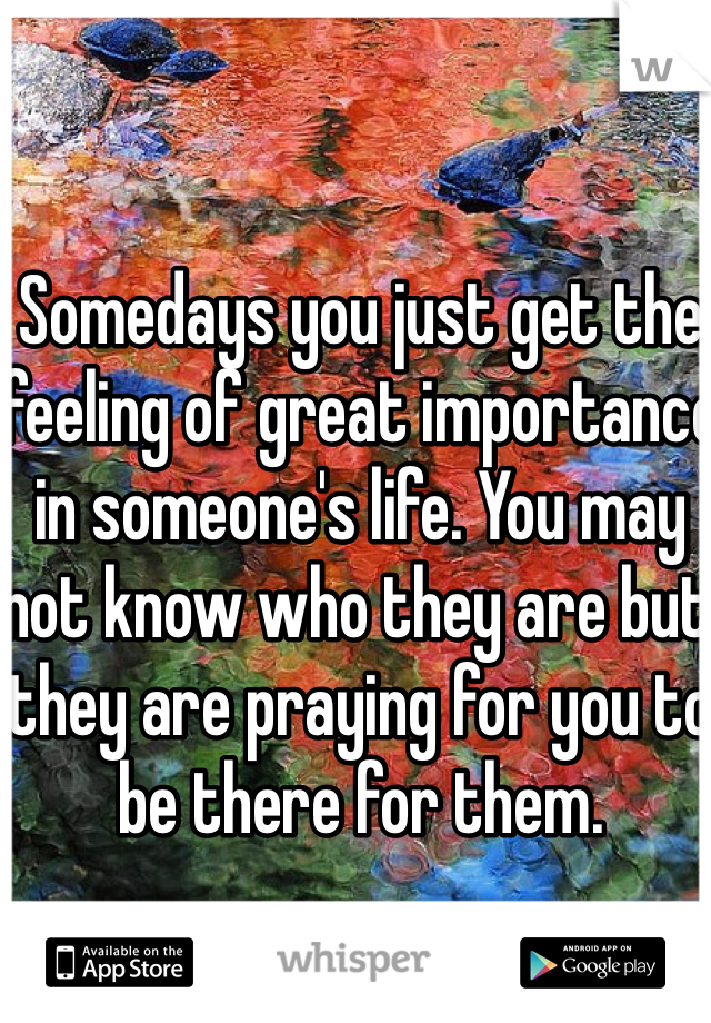 Somedays you just get the feeling of great importance in someone's life. You may not know who they are but they are praying for you to be there for them. 
