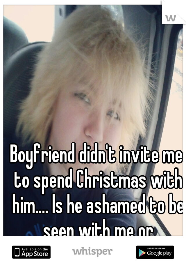 Boyfriend didn't invite me to spend Christmas with him.... ls he ashamed to be seen with me or something? 