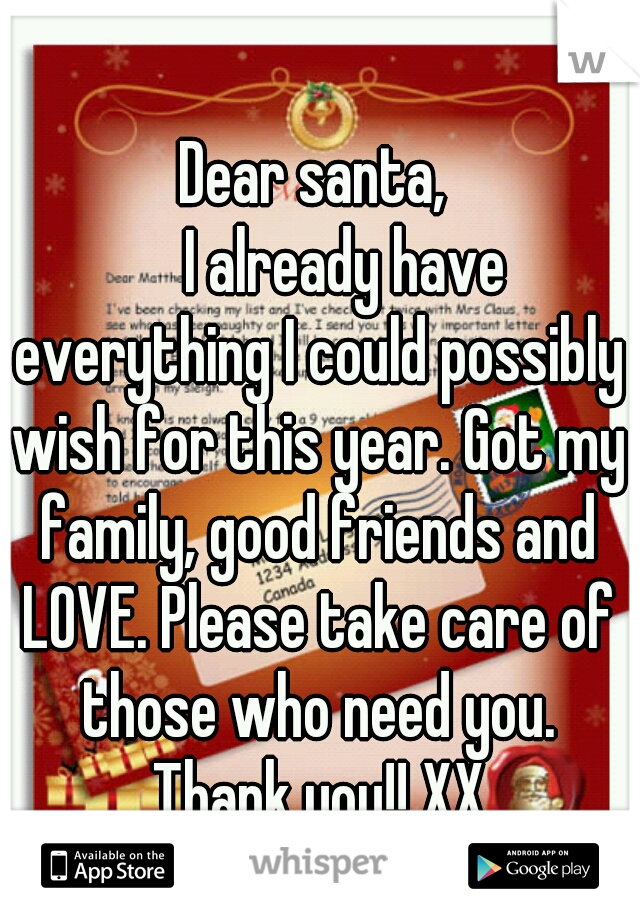 Dear santa,
     I already have everything I could possibly wish for this year. Got my family, good friends and LOVE. Please take care of those who need you. Thank you!! XX