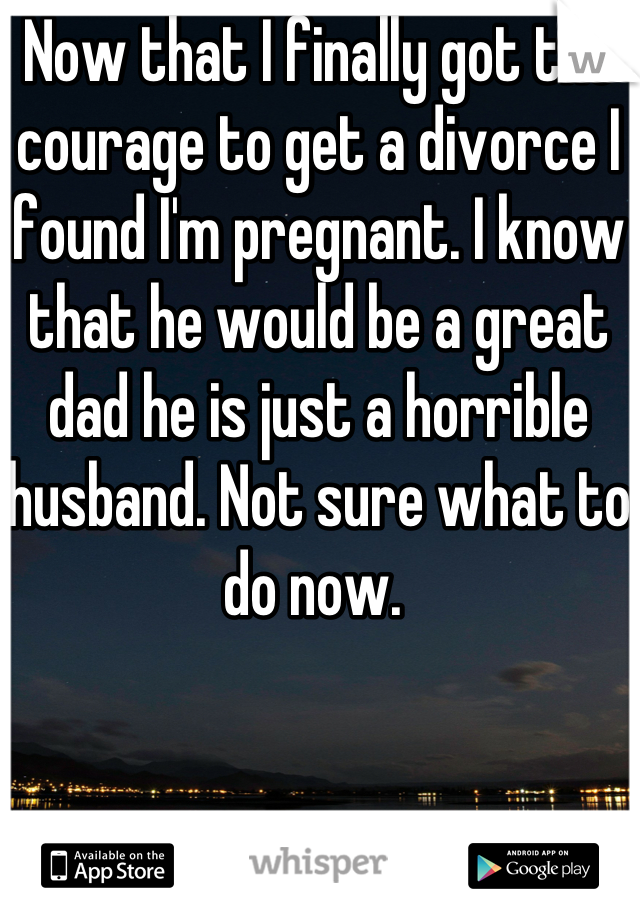 Now that I finally got the courage to get a divorce I found I'm pregnant. I know that he would be a great dad he is just a horrible husband. Not sure what to do now. 