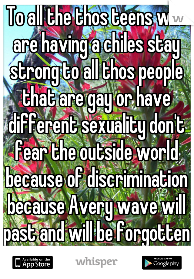 To all the thos teens who are having a chiles stay strong to all thos people that are gay or have different sexuality don't fear the outside world because of discrimination because Avery wave will past and will be forgotten
