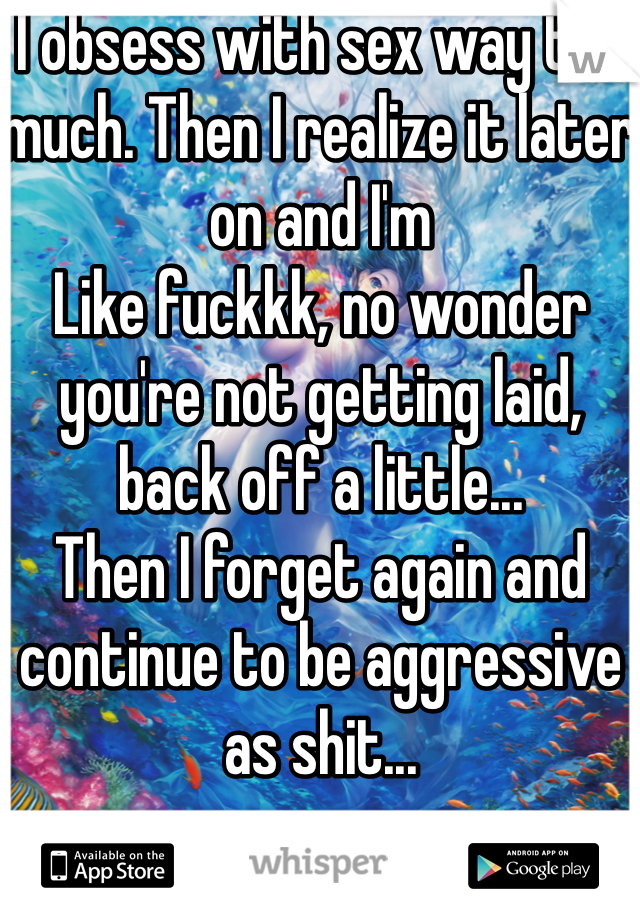 I obsess with sex way too much. Then I realize it later on and I'm
Like fuckkk, no wonder you're not getting laid, back off a little...
Then I forget again and continue to be aggressive as shit...