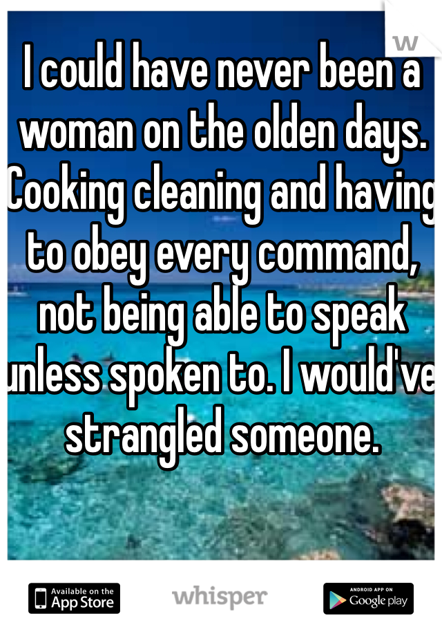 I could have never been a woman on the olden days. Cooking cleaning and having to obey every command, not being able to speak unless spoken to. I would've strangled someone.