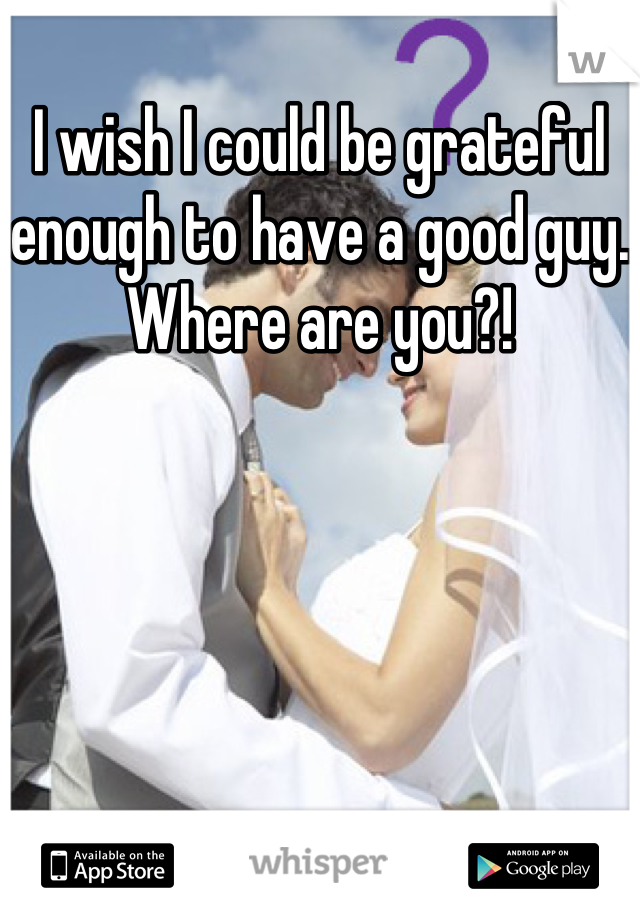 I wish I could be grateful enough to have a good guy. Where are you?!