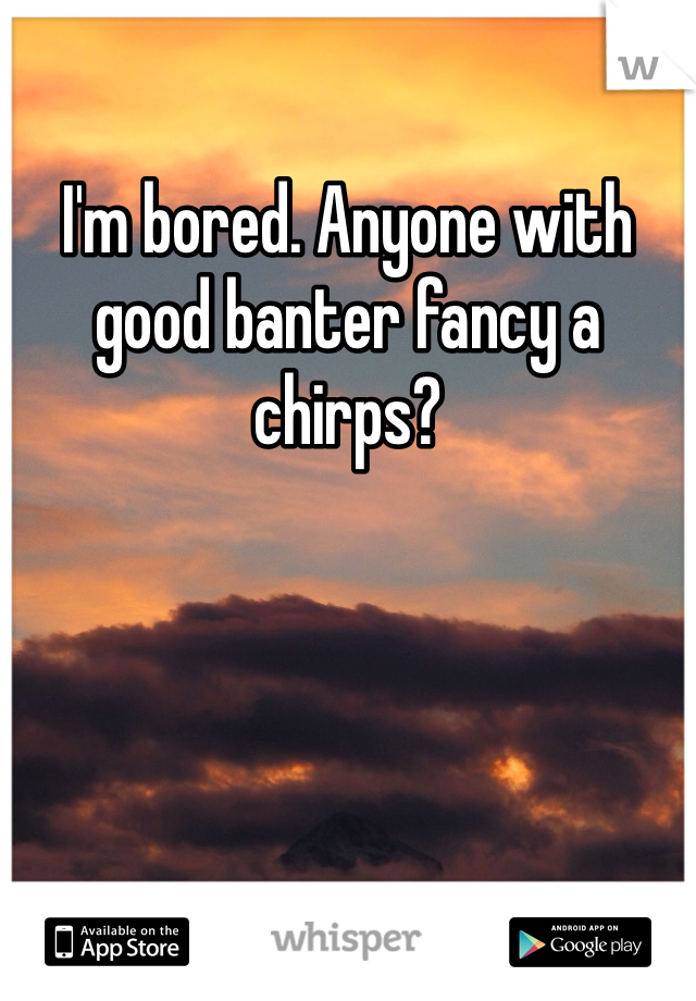 I'm bored. Anyone with good banter fancy a chirps?