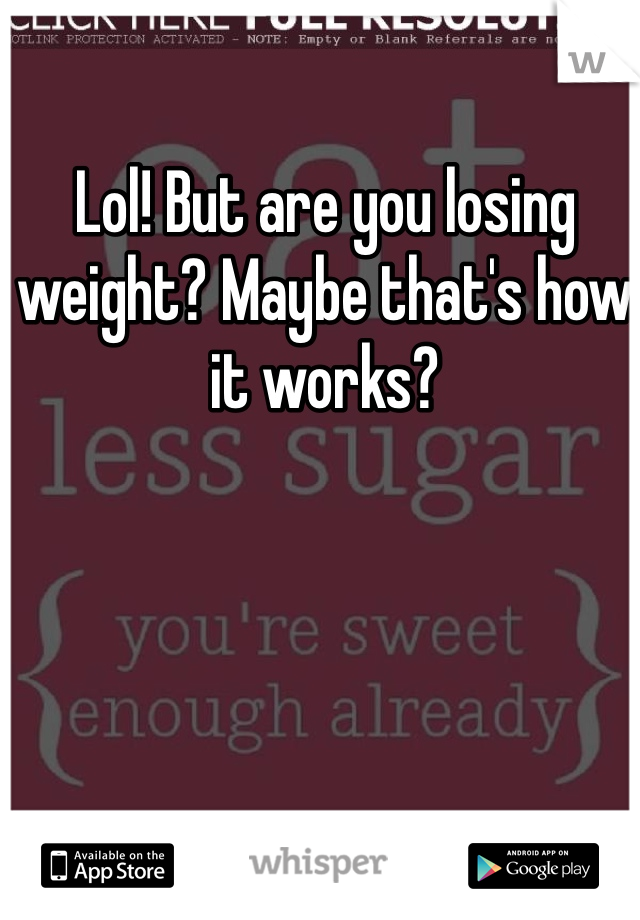 Lol! But are you losing weight? Maybe that's how it works?