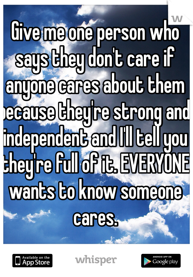Give me one person who says they don't care if anyone cares about them because they're strong and independent and I'll tell you they're full of it. EVERYONE wants to know someone cares. 