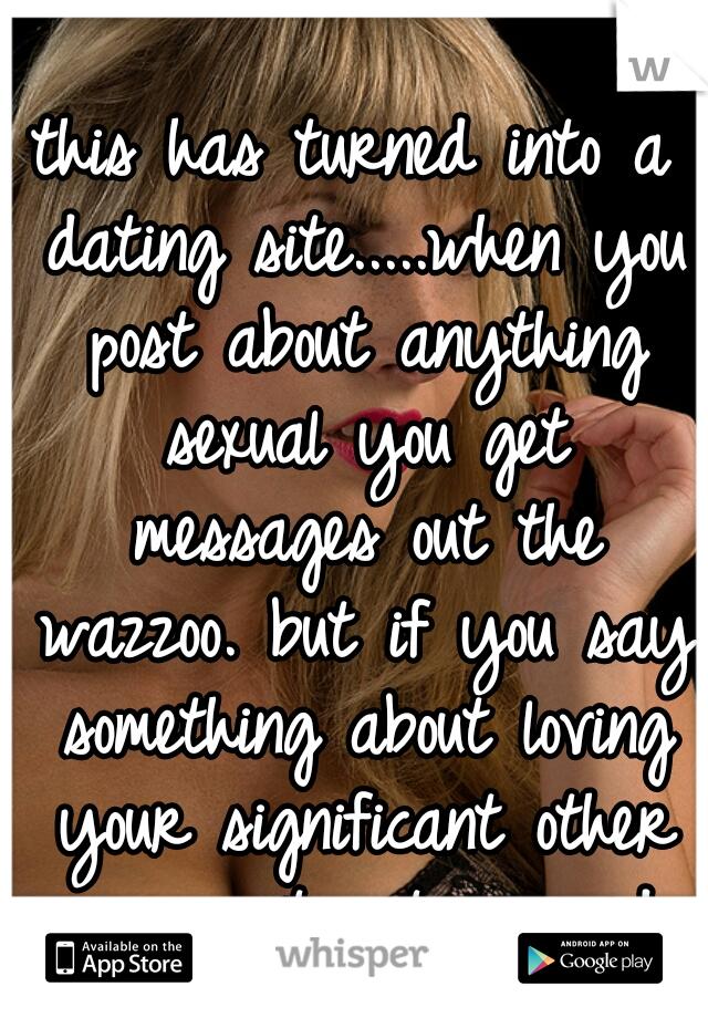 this has turned into a dating site.....when you post about anything sexual you get messages out the wazzoo. but if you say something about loving your significant other your post get ignored 