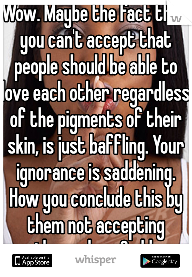 Wow. Maybe the fact that you can't accept that people should be able to love each other regardless of the pigments of their skin, is just baffling. Your ignorance is saddening. How you conclude this by them not accepting themselves.Smhh 