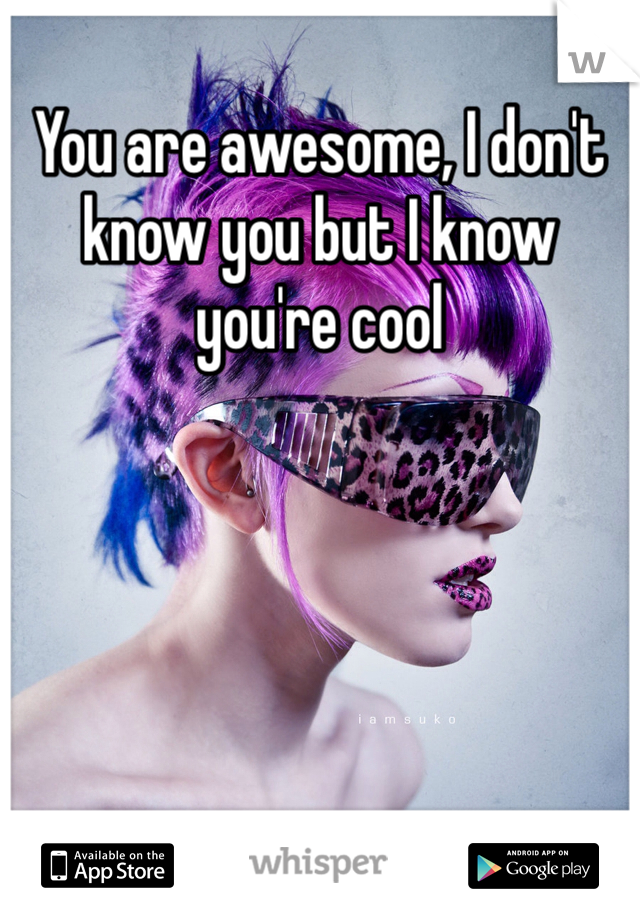 You are awesome, I don't know you but I know you're cool
