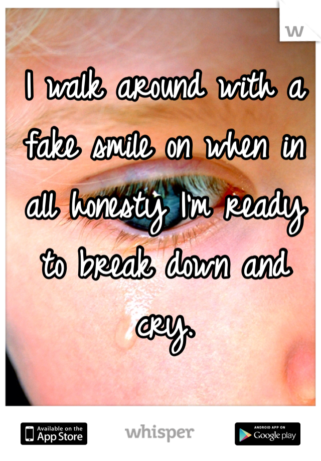 I walk around with a fake smile on when in all honesty I'm ready to break down and cry. 