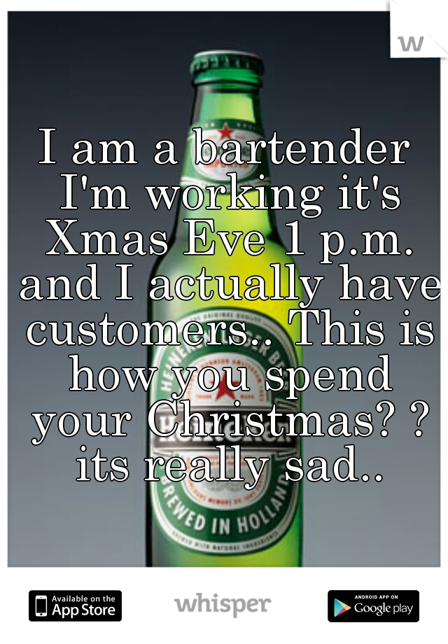 I am a bartender I'm working it's Xmas Eve 1 p.m. and I actually have customers.. This is how you spend your Christmas? ? its really sad..