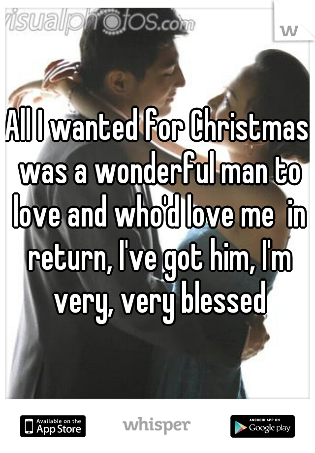All I wanted for Christmas was a wonderful man to love and who'd love me  in return, I've got him, I'm very, very blessed
