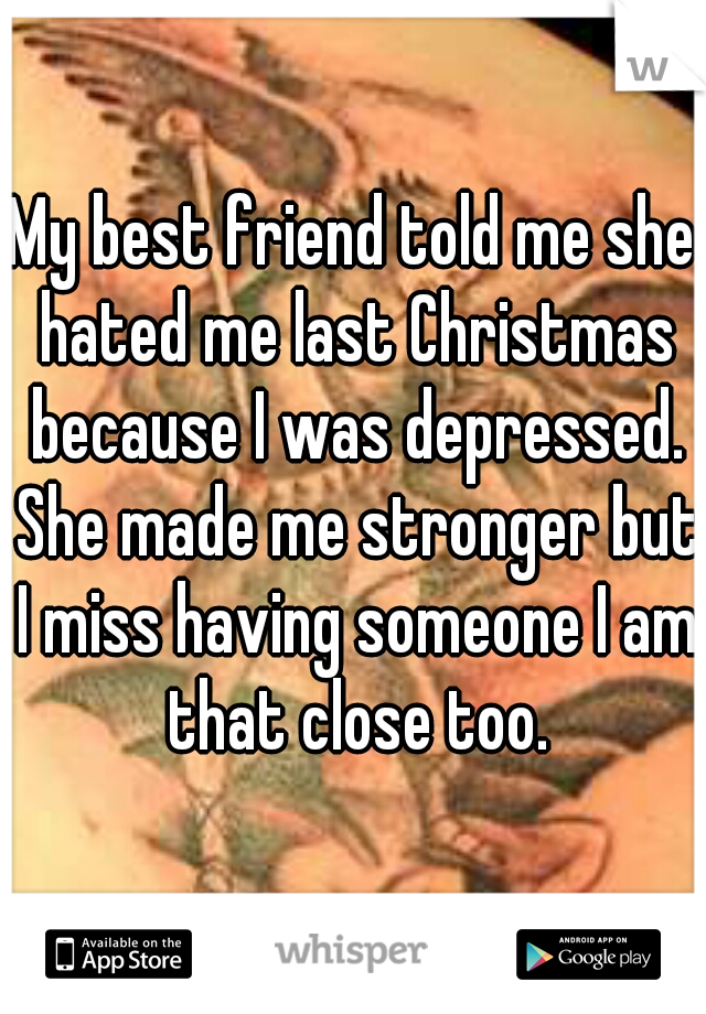 My best friend told me she hated me last Christmas because I was depressed. She made me stronger but I miss having someone I am that close too.