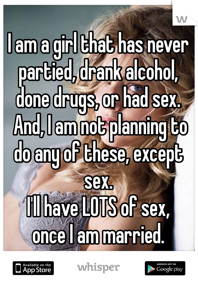 I am a girl that has never partied, drank alcohol, done drugs, or had sex.
 And, I am not planning to do any of these, except sex. 
I'll have LOTS of sex, 
once I am married.