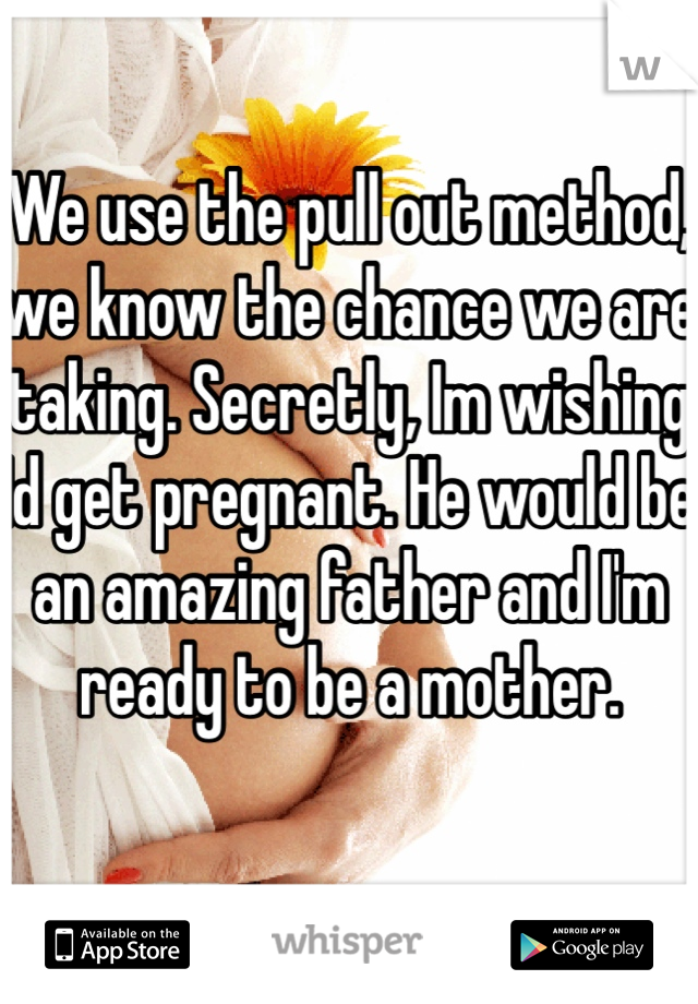 We use the pull out method, we know the chance we are taking. Secretly, Im wishing Id get pregnant. He would be an amazing father and I'm ready to be a mother.