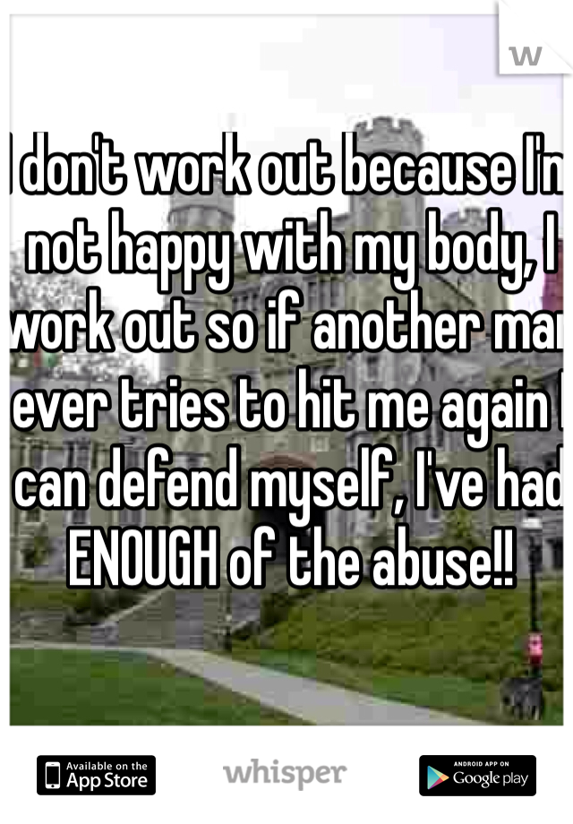 I don't work out because I'm not happy with my body, I work out so if another man ever tries to hit me again I can defend myself, I've had ENOUGH of the abuse!! 