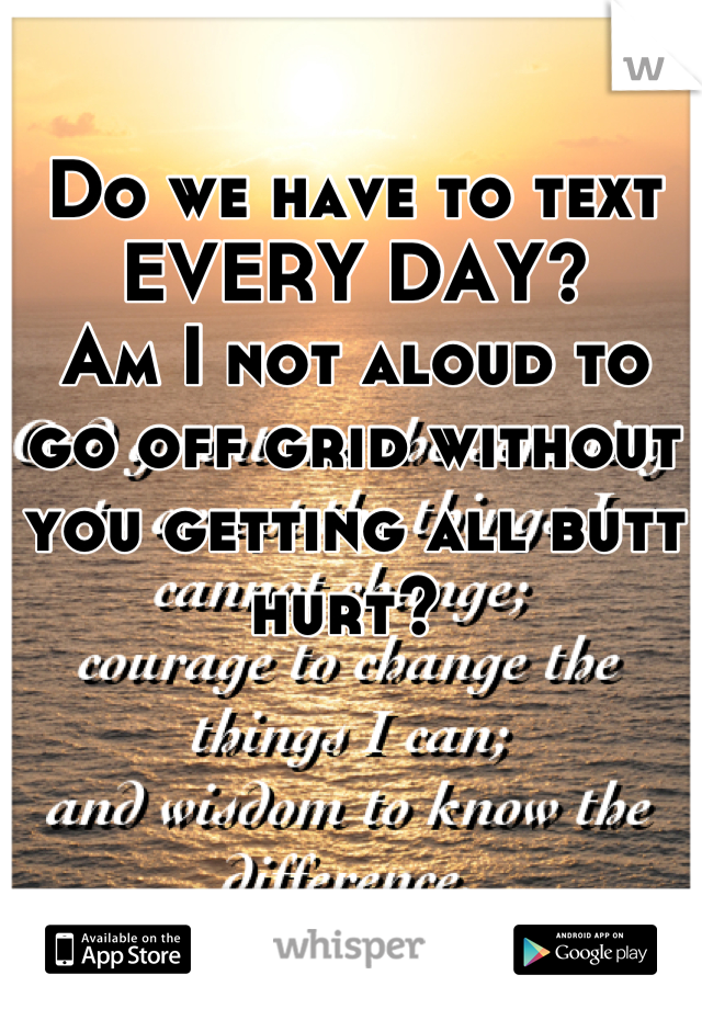 Do we have to text EVERY DAY? 
Am I not aloud to go off grid without you getting all butt hurt? 
