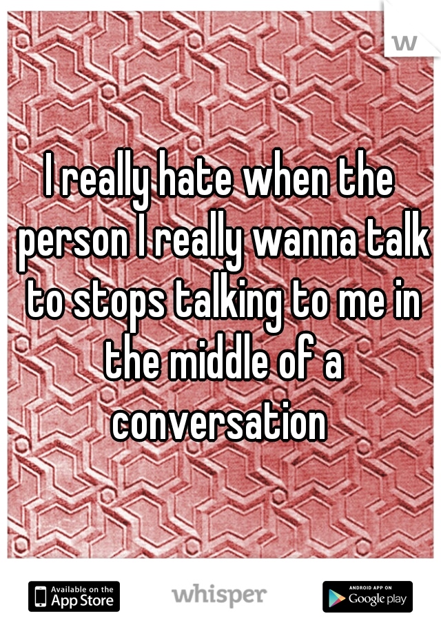 I really hate when the person I really wanna talk to stops talking to me in the middle of a conversation 