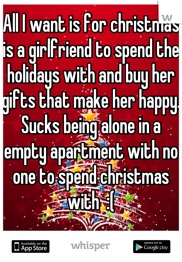 All I want is for christmas is a girlfriend to spend the holidays with and buy her gifts that make her happy. Sucks being alone in a empty apartment with no one to spend christmas with  :(