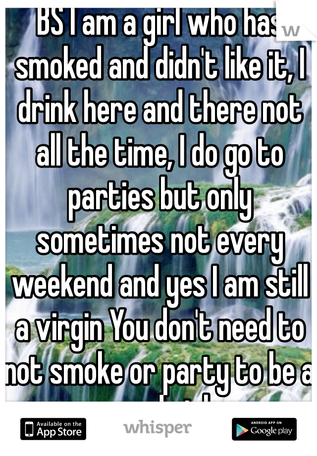BS I am a girl who has smoked and didn't like it, I drink here and there not all the time, I do go to parties but only sometimes not every weekend and yes I am still a virgin You don't need to not smoke or party to be a good girl
