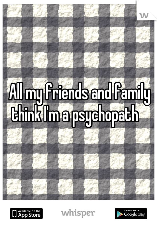 All my friends and family think I'm a psychopath   