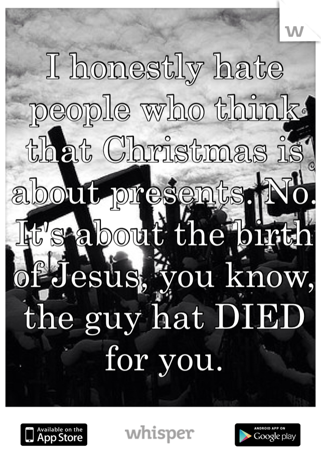 I honestly hate people who think that Christmas is about presents. No. It's about the birth of Jesus, you know, the guy hat DIED for you. 