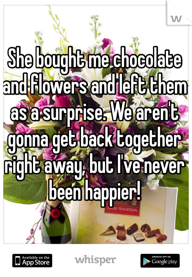 She bought me chocolate and flowers and left them as a surprise. We aren't gonna get back together right away, but I've never been happier!