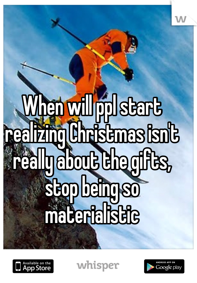 When will ppl start realizing Christmas isn't really about the gifts, stop being so materialistic 