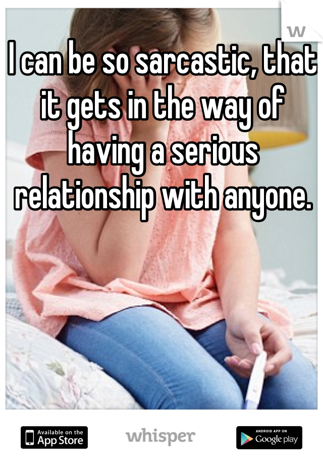 I can be so sarcastic, that it gets in the way of having a serious relationship with anyone.